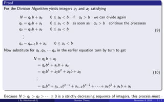Proof
For the Division Algorithm yields integers q1 and a0 satisfying
N = q1b + a0 0 ≤ a0 < b if q1 > b we can divide again
q1 = q2b + a1 0 ≤ a1 < b as soon as qn > b continue the procesess
q2 = q3b + a2 0 ≤ a2 < b
...
qn = qn−1b + an 0 ≤ an < b
(9)
Now substitute for q1, q2, · · · qn in the earlier equation turn by turn to get
N = q1b + a0
= q2b2
+ a1b + a0
= q3b3
+ a2b2
+ a1b + a0
...
= qnbn
+ an−1bn−1
+ an−2bn−2
+ · · · + a2b2
+ a1b + a0
(10)
Because N > q1 > q2 > · · · ≥ 0 is a strictly decreasing sequence of integers, this process must
( By Abdulsamad.E) Number Theory November 8, 2018 7 / 7
 
