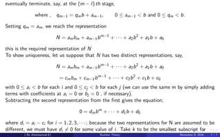 eventually terminate, say, at the (m − l) th stage,
where , qm−1 = qmb + am−1, 0 ≤ am−1 < b and 0 ≤ qm < b.
Setting qm = am, we reach the representation
N = ambm + am−1bm−1
+ · · · + a2b2
+ a1b + a0
this is the required representation of N
To show uniqueness, let us suppose that N has two distinct representations, say,
N = ambm + am−1bm−1
+ · · · + a2b2
+ a1b + a0
= cmbm + cm−1bm−1
+ · · · + c2b2
+ c1b + c0
with 0 ≤ ai < b for each i and 0 ≤ cj < b for each j (we can use the same m by simply adding
terms with coeﬃcients at ai = 0 or bj = 0 , if necessary).
Subtracting the second representation from the ﬁrst gives the equation;
0 = dmbm
+ · · · + d1b + d0
where di = ai − ci for i = 1, 2, 3, · · · ; because the two representations for N are assumed to be
diﬀerent, we must have di = 0 for some value of i. Take k to be the smallest subscript for
( By Abdulsamad.E) Number Theory November 8, 2018 7 / 7
 