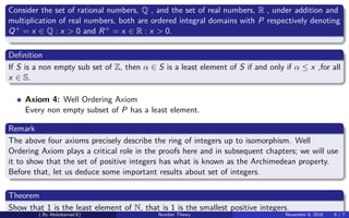 Consider the set of rational numbers, Q , and the set of real numbers, R , under addition and
multiplication of real numbers, both are ordered integral domains with P respectively denoting
Q+ = x ∈ Q : x > 0 and R+ = x ∈ R : x > 0.
Deﬁnition
If S is a non empty sub set of Z, then α ∈ S is a least element of S if and only if α ≤ x ,for all
x ∈ S.
Axiom 4: Well Ordering Axiom
Every non empty subset of P has a least element.
Remark
The above four axioms precisely describe the ring of integers up to isomorphism. Well
Ordering Axiom plays a critical role in the proofs here and in subsequent chapters; we will use
it to show that the set of positive integers has what is known as the Archimedean property.
Before that, let us deduce some important results about set of integers.
Theorem
Show that 1 is the least element of N, that is 1 is the smallest positive integers.
( By Abdulsamad.E) Number Theory November 8, 2018 6 / 7
 