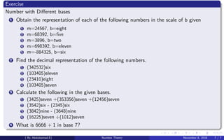 Exercise
Number with Diﬀerent bases
1 Obtain the representation of each of the following numbers in the scale of b given
1 m=24567, b=eight
2 m=68392, b=ﬁve
3 m=3896, b=two
4 m=698392, b=eleven
5 m=-884325, b=six
2 Find the decimal representation of the following numbers.
1 (342532)six
2 (103405)eleven
3 (23410)eight
4 (103405)seven
3 Calculate the following in the given bases.
1 (3425)seven +(353356)seven +(12456)seven
2 (3542)six - (2345)six
3 (3842)nine - (3648)nine
4 (16225)seven ÷(1012)seven
4 What is 6666 + 1 in base 7?
( By Abdulsamad.E) Number Theory November 8, 2018 7 / 7
 