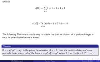 whence
τ(10) =
d|n
1 = 1 + 1 + 1 + 1
σ(10) =
d|10
f (d) = 1 + 2 + 5 + 10
The following Theorem makes it easy to obtain the positive divisors of a positive integer n
once its prime factorization is known.
Theorem
If n = pk1
1 pk2
2 · · · pkr
r is the prime factorization of n > 1, then the positive divisors of n are
precisely those integers d of the form d = pa1
1 pa2
2 · · · par
r where 0 ≤ ai ≤ ki (i = 1, 2, · · · , r).
( By Abdulsamad.E) Number Theory November 8, 2018 7 / 7
 