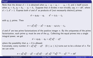 Proof
Note that the divisor d = 1 is obtained when a1 = a2 = a3 = · · · an = 0, and n itself occurs
when a1 = k1, a2 = k2, · · · ar = kr . Suppose that d divides n non trivially; say, n = dd , where
d > 1, d > 1. Express both d and d as products of (not necessarily distinct) primes:
d = q1q2 · · · qs d = t1t2 · · · tu
with qi , tj prime. Then
n = pk1
1 pk2
2 · · · pkr
r = q1q2 · · · qst1t2 · · · tu,
d and d are two prime factorizations of the positive integer n. By the uniqueness of the prime
factorization, each prime qi must be one of the pj. Collecting the equal primes into a single
integral power, we get
d = q1q2 · · · qs = pa1
1 pa2
2 · · · par
r
where the possibility that ai = 0 is allowed.
Conversely, every number d = pa1
1 pa2
2 · · · par
r (0 ≤ ai ≤ ki ) turns out to be a divisor of n. For
we can write
n = pk1
1 pk2
2 · · · pkr
r = pa1
1 pa2
2 · · · par
r .pk1−a1
1 pk2−a2
2 · · · pkr −ar
r = dd
( By Abdulsamad.E) Number Theory November 8, 2018 7 / 7
 