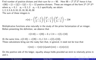 Find number of positive divisors and their sum for n = 90. Here 90 = 21.32.51 hence it has
τ(90) = (1 + 1)(2 + 1)(1 + 1) = 12 positive divisors. These are integers of the form 2a1 .3a2 .5a3
where a1 = 0, 1 a2 = 0, 1, 2 a3 = 0, 1 speciﬁcally, we obtain
1, 2, 3, 5, 6, 9, 10, 15, 18, 30, 45, 90
The sum of these integers is
σ(n) =
22 − 1
2 − 1
33 − 1
3 − 1
52 − 1
5 − 1
= 234
Multiplicative functions arise naturally in the study of the prime factorization of an integer.
Before presenting the deﬁnition, we observe that
τ(2.10) = τ(20) = 6 = 2.4 = τ(2).τ(10)
At the same time, σ(2.10) = σ(20) = 6 = 2.4 = σ(2).σ(10).
These calculations bring out the nasty fact that, in general, it need not be true that
τ(mn) = τ(m)τ(n)andσ(mn) = σ(m)σ(n)
On the positive side of the ledger, equality always holds provided we stick to relatively prime m
and n.
( By Abdulsamad.E) Number Theory November 8, 2018 7 / 7
 
