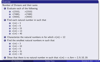 Exercise
Number of Divisors and their sums
1 Evaluate each of the following
1 τ(2310), σ(2310)
2 τ(7480), σ(7480)
3 τ(4554), σ(4554)
2 Find each natural number m such that
1 τ(m) = 3
2 τ(m) = 6
3 τ(m) = 15
4 σ(m) = 13
5 σ(m) = 40
3 Characterize the natural numbers m for which σ(m) = 12
4 Find the smallest natural numbers m such that
1 τ(m) = 3
2 τ(m) = 10
3 τ(m) = 6
4 σ(m) = 31
5 σ(m) = 42
5 Show that there is no natural number m such that σ(m) = n, forn = 2, 9, 10, 19.
( By Abdulsamad.E) Number Theory November 8, 2018 7 / 7
 