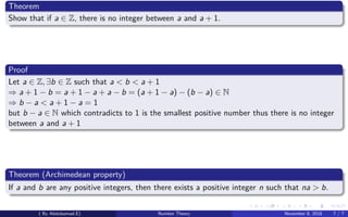 Theorem
Show that if a ∈ Z, there is no integer between a and a + 1.
Proof
Let a ∈ Z, ∃b ∈ Z such that a < b < a + 1
⇒ a + 1 − b = a + 1 − a + a − b = (a + 1 − a) − (b − a) ∈ N
⇒ b − a < a + 1 − a = 1
but b − a ∈ N which contradicts to 1 is the smallest positive number thus there is no integer
between a and a + 1
Theorem (Archimedean property)
If a and b are any positive integers, then there exists a positive integer n such that na > b.
( By Abdulsamad.E) Number Theory November 8, 2018 7 / 7
 