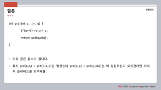 POSTECH Computer Algorithm Team
int gcd(int p, int q) {
if(q==0) return p;
return gcd(q,p%q);
}
- 이와 같은 함수가 됩니다.
- 혹시 gcd(p,q) = gcd(p-q,q)는 알겠는데 gcd(p,q) = gcd(q,p%q)는 왜 성립하는지 모르겠다면 뒤의
두 슬라이드를 봐주세용
결론
유클리드
 