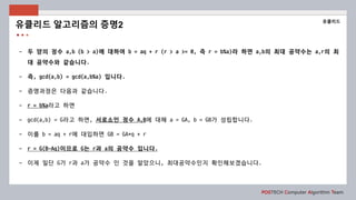 POSTECH Computer Algorithm Team
- 두 양의 정수 a,b (b > a)에 대하여 b = aq + r (r > a >= 0, 즉 r = b%a)라 하면 a,b의 최대 공약수는 a,r의 최
대 공약수와 같습니다.
- 즉, gcd(a,b) = gcd(a,b%a) 입니다.
- 증명과정은 다음과 같습니다.
- r = b%a라고 하면
- gcd(a,b) = G라고 하면, 서로소인 정수 A,B에 대해 a = GA, b = GB가 성립합니다.
- 이를 b = aq + r에 대입하면 GB = GA*q + r
- r = G(B-Aq)이므로 G는 r과 a의 공약수 입니다.
- 이제 일단 G가 r과 a가 공약수 인 것을 알았으니, 최대공약수인지 확인해보겠습니다.
유클리드 알고리즘의 증명2
유클리드
 