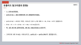 POSTECH Computer Algorithm Team
- r = G(B-Aq)이므로,
- gcd(A,B−Aq) = 1를 만족한다면 G가 최대공약수이겠죠.
- gcd(A,B−Aq) = m이라고 하면, 서로소인 정수 k,l에 대해 A = mk, B-Aq = ml이 성립합니다.
- B-Aq = ml -> B = ml+Aq = ml + mkq = m(l+kq)입니다.
- 즉, m은 A와 B의 공약수인데, A와 B는 서로소이므로 m=1입니다.
- 그러므로 A와 B−Aq는 서로소이고, gcd(a,b) = gcd(a,b%a)이 증명됩니다.
유클리드 알고리즘의 증명2
유클리드
 