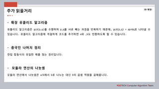 POSTECH Computer Algorithm Team
- 확장 유클리드 알고리즘
유틀리드 알고리즘은 gcd(p,q)를 수행하며 p,q를 서로 빼는 과정을 반복하기 때문에, gcd(p,q) = ap+bq로 나타낼 수
있습니다. 유클리드 알고리즘에 적절하게 코드를 추가하면 a와 ,b도 반환하도록 할 수 있습니다.
- 중국인 나머지 정리
연립 합동식의 유일한 해를 찾는 정리입니다.
- 모듈라 연산의 나눗셈
모듈라 연산에서 나눗셈은 a/b에서 b로 나누는 대신 b의 곱셈 역원을 곱해줍니다.
추가 읽을거리
와! 확장!
 