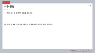 POSTECH Computer Algorithm Team
- 먼저 소수와 관련된 내용들 입니다.
Q) 어떤 수 X를 소수인지 아닌지 판별하려면 어떻게 하면 될까요?
소수 판별
소수
 