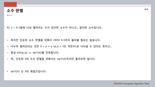 POSTECH Computer Algorithm Team
A) 2 ~ X-1중에 나눠 떨어지는 수가 있다면 소수가 아니고, 없다면 소수입니다.
- 하지만 단순히 소수 판별을 위해서 2부터 X-1까지 돌아볼 필요는 없습니다.
- 나누어 떨어진다는 것은 X = p * q (p,q > 1인 자연수)로 나타낼 수 있다는 뜻이고,
- 항상 min(p,q) <= sqrt(X)를 만족합니다.
- 즉, 단순한 X의 소수 판별을 위해서는 sqrt(X)까지만 돌아보면 됩니다.
• sqrt(X) 는 X의 제곱근입니다.
소수 판별
소수
 