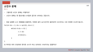 POSTECH Computer Algorithm Team
- 그렇다면 소인수 분해는 어떨까요?
- 소인수 분해는 한 합성수를 소수들의 곱으로 나타내는 것입니다.
- 방금 설명한 소수 판별법을 응용하여, 아래와 같이 sqrt(X)까지 돌아보며 나누어지는 수로 최대한 나누면 됩니다.
for(int div = 2; div <= sqrt(X); div++) {
while(n % div == 0) {
n /= div
arr[div]++;
}
}
Q) 하지만 위의 코딩대로 한다면 소수가 아닌 숫자로도 나눠지지는 않을까요?
소인수 분해
소수
 