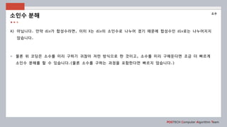 POSTECH Computer Algorithm Team
A) 아닙니다. 만약 div가 합성수라면, 이미 X는 div의 소인수로 나누어 졌기 때문에 합성수인 div로는 나누어지지
않습니다.
- 물론 위 코딩은 소수를 미리 구하기 귀찮아 저런 방식으로 한 것이고, 소수를 미리 구해둔다면 조금 더 빠르게
소인수 분해를 할 수 있습니다.(물론 소수를 구하는 과정을 포함한다면 빠르지 않습니다.)
소인수 분해
소수
 