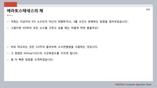 POSTECH Computer Algorithm Team
- 저희는 지금까지 X가 소수인지 아닌지 판별하거나, X를 소인수 분해하는 방법을 알아보았습니다.
- 그렇다면 X이하의 모든 소수를 구하고 싶을 때는 어떻게 하면 좋을까요?
- 바로 떠오르는 것은 3~X까지 돌아보며 소수판별법을 사용하는 것입니다.
- 그 방법은 O(X*sqrt(X))의 시간복잡도를 가지게 됩니다.
- 좀 더 빠른 방법을 소개하겠습니다.
에라토스테네스의 체
소수
 