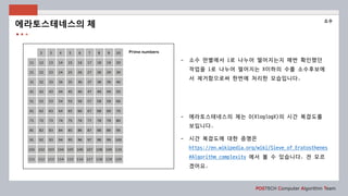 POSTECH Computer Algorithm Team
- 소수 판별에서 i로 나누어 떨어지는지 매번 확인했던
작업을 i로 나누어 떨어지는 X이하의 수를 소수후보에
서 제거함으로써 한번에 처리한 모습입니다.
- 에라토스테네스의 체는 O(XloglogX)의 시간 복잡도를
보입니다.
- 시간 복잡도에 대한 증명은
https://en.wikipedia.org/wiki/Sieve_of_Eratosthenes
#Algorithm_complexity 에서 볼 수 있습니다. 전 모르
겠어요.
에라토스테네스의 체
소수
 