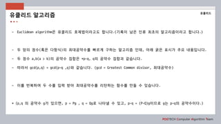 POSTECH Computer Algorithm Team
- Euclidean algorithm은 유클리드 호제법이라고도 합니다.(기록이 남은 인류 최초의 알고리즘이라고 합니다.)
- 두 앙의 정수(혹은 다항식)의 최대공약수를 빠르게 구하는 알고리즘 인데, 아래 굵은 표시가 주요 내용입니다.
- 두 정수 a,b(a > b)의 공약수 집합은 *p-q, q의 공약수 집합과 같습니다.
- 따라서 gcd(p,q) = gcd(p-q ,q)와 같습니다. (gcd = Greatest Common divisor, 최대공약수)
- 이를 반복하여 두 수를 입력 받아 최대공약수를 리턴하는 함수를 만들 수 있습니다.
* (p,q 의 공약수 g가 있으면, p = Pg , q = Qg로 나타낼 수 있고, p-q = (P-Q)g이므로 g는 p-q의 공약수이다.)
유클리드 알고리즘
유클리드
 