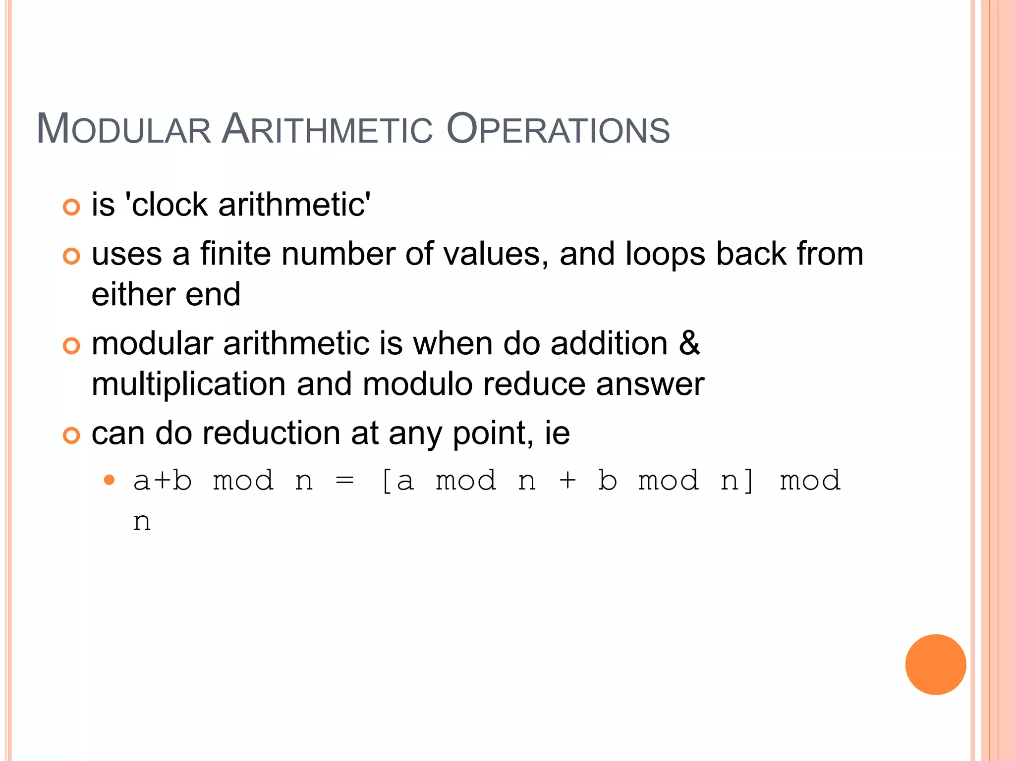 MODULAR ARITHMETIC OPERATIONS
 is 'clock arithmetic'
 uses a finite number of values, and loops back from
either end
 modular arithmetic is when do addition &
multiplication and modulo reduce answer
 can do reduction at any point, ie
 a+b mod n = [a mod n + b mod n] mod
n
 