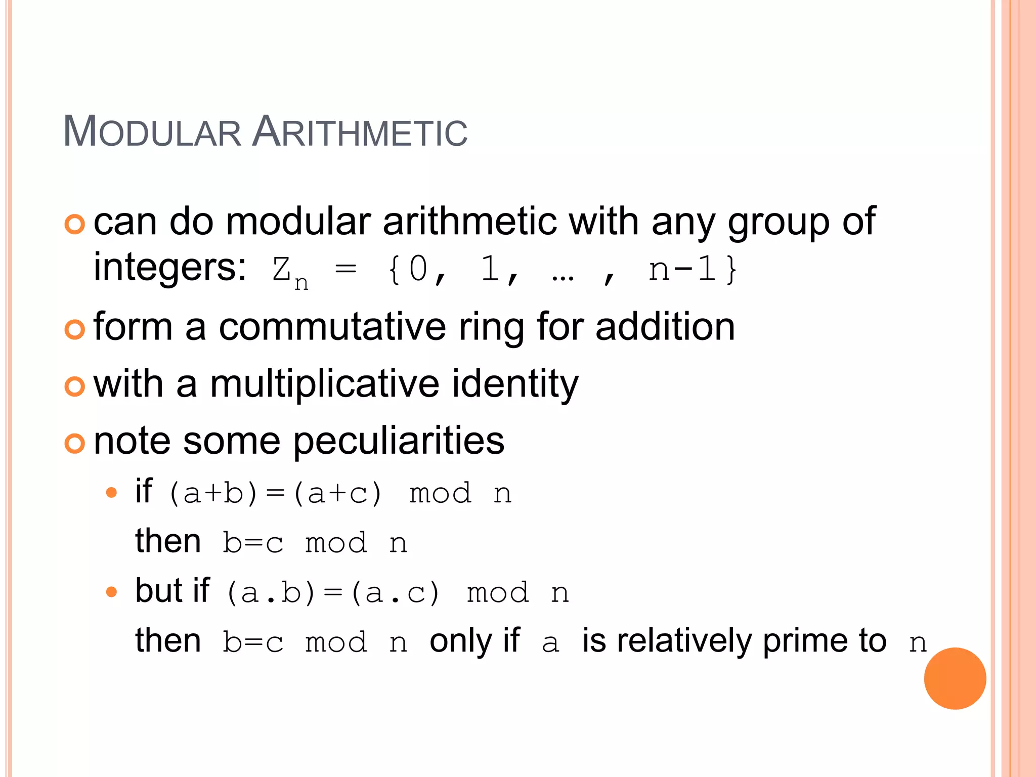 MODULAR ARITHMETIC
 can do modular arithmetic with any group of
integers: Zn = {0, 1, … , n-1}
 form a commutative ring for addition
 with a multiplicative identity
 note some peculiarities
 if (a+b)=(a+c) mod n
then b=c mod n
 but if (a.b)=(a.c) mod n
then b=c mod n only if a is relatively prime to n
 