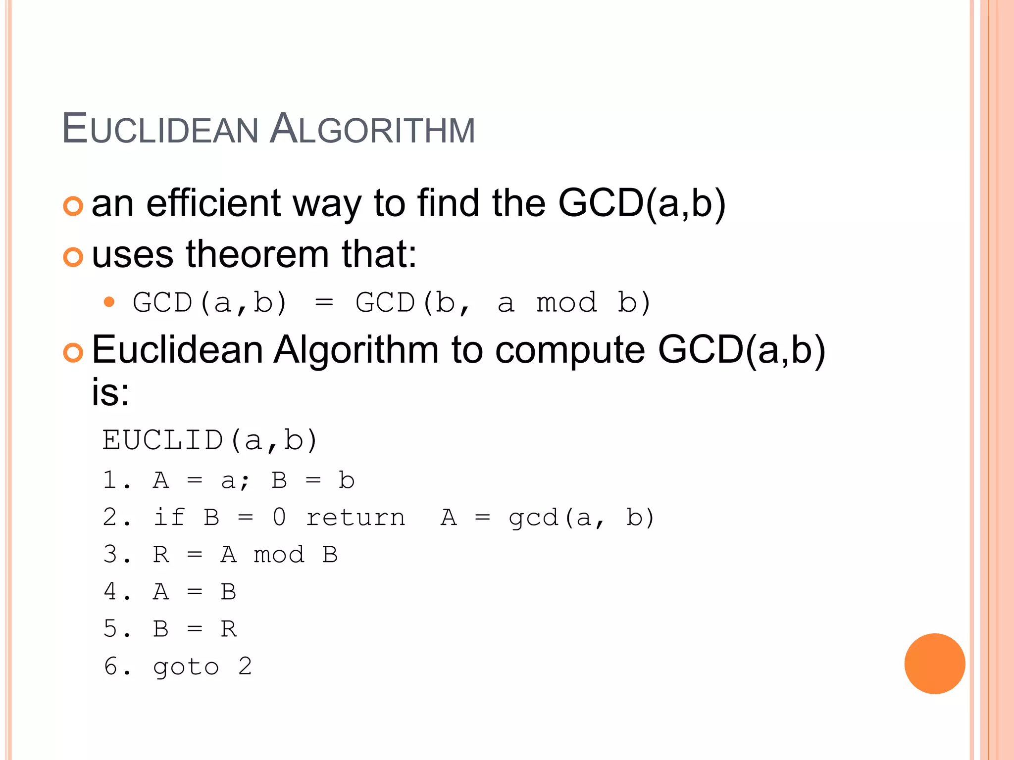 EUCLIDEAN ALGORITHM
 an efficient way to find the GCD(a,b)
 uses theorem that:
 GCD(a,b) = GCD(b, a mod b)
 Euclidean Algorithm to compute GCD(a,b)
is:
EUCLID(a,b)
1. A = a; B = b
2. if B = 0 return A = gcd(a, b)
3. R = A mod B
4. A = B
5. B = R
6. goto 2
 