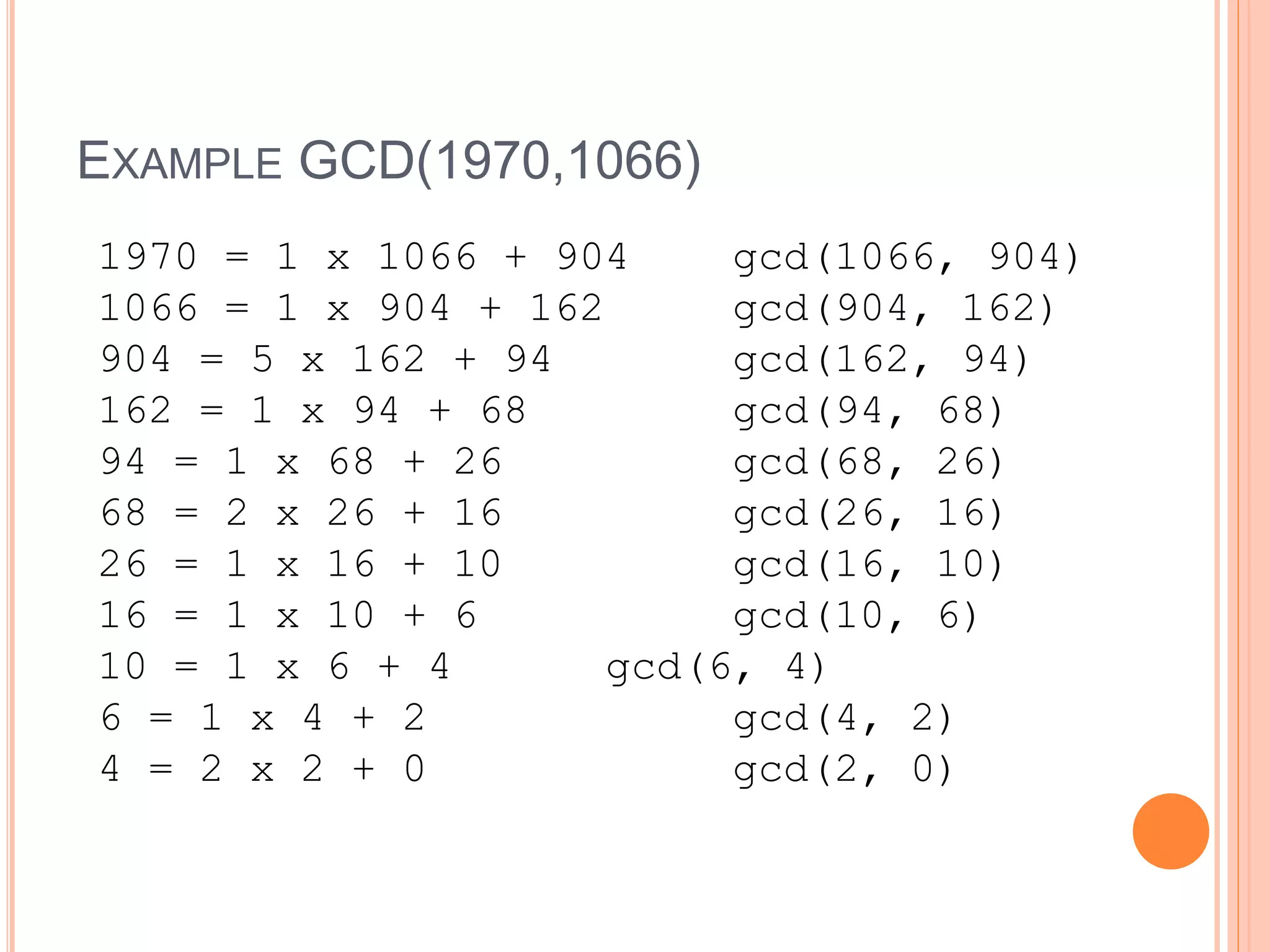 EXAMPLE GCD(1970,1066)
1970 = 1 x 1066 + 904 gcd(1066, 904)
1066 = 1 x 904 + 162 gcd(904, 162)
904 = 5 x 162 + 94 gcd(162, 94)
162 = 1 x 94 + 68 gcd(94, 68)
94 = 1 x 68 + 26 gcd(68, 26)
68 = 2 x 26 + 16 gcd(26, 16)
26 = 1 x 16 + 10 gcd(16, 10)
16 = 1 x 10 + 6 gcd(10, 6)
10 = 1 x 6 + 4 gcd(6, 4)
6 = 1 x 4 + 2 gcd(4, 2)
4 = 2 x 2 + 0 gcd(2, 0)
 