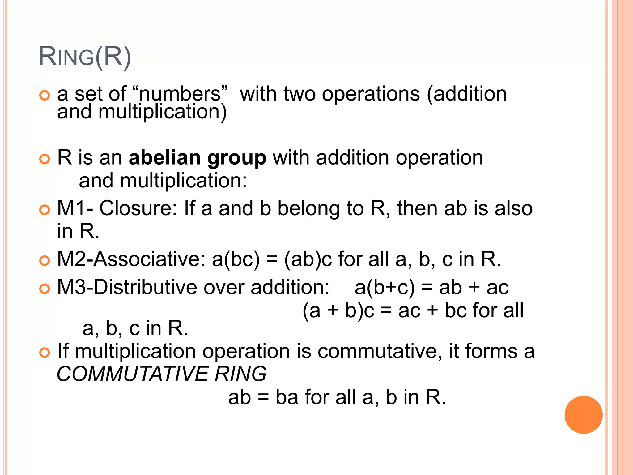 RING(R)
 a set of “numbers” with two operations (addition
and multiplication)
 R is an abelian group with addition operation
and multiplication:
 M1- Closure: If a and b belong to R, then ab is also
in R.
 M2-Associative: a(bc) = (ab)c for all a, b, c in R.
 M3-Distributive over addition: a(b+c) = ab + ac
(a + b)c = ac + bc for all
a, b, c in R.
 If multiplication operation is commutative, it forms a
COMMUTATIVE RING
ab = ba for all a, b in R.
 