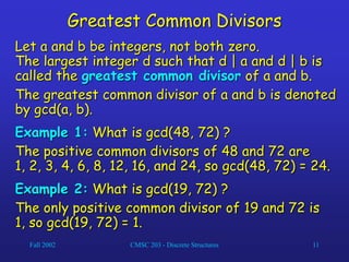 Fall 2002 CMSC 203 - Discrete Structures 11
Greatest Common Divisors
Let a and b be integers, not both zero.
The largest integer d such that d | a and d | b is
called the greatest common divisor of a and b.
The greatest common divisor of a and b is denoted
by gcd(a, b).
Example 1: What is gcd(48, 72) ?
The positive common divisors of 48 and 72 are
1, 2, 3, 4, 6, 8, 12, 16, and 24, so gcd(48, 72) = 24.
Example 2: What is gcd(19, 72) ?
The only positive common divisor of 19 and 72 is
1, so gcd(19, 72) = 1.
 