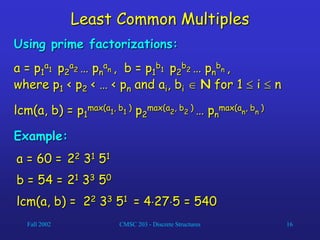 Fall 2002 CMSC 203 - Discrete Structures 16
Least Common Multiples
Using prime factorizations:
a = p1
a1 p2
a2 … pn
an , b = p1
b1 p2
b2 … pn
bn ,
where p1 < p2 < … < pn and ai, bi  N for 1  i  n
lcm(a, b) = p1
max(a1
, b1
) p2
max(a2
, b2
) … pn
max(an
, bn
)
Example:
a = 60 = 22 31 51
b = 54 = 21 33 50
lcm(a, b) = 22 33 51 = 4275 = 540
 