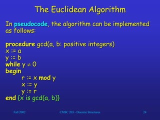 Fall 2002 CMSC 203 - Discrete Structures 24
The Euclidean Algorithm
In pseudocode, the algorithm can be implemented
as follows:
procedure gcd(a, b: positive integers)
x := a
y := b
while y  0
begin
r := x mod y
x := y
y := r
end {x is gcd(a, b)}
 