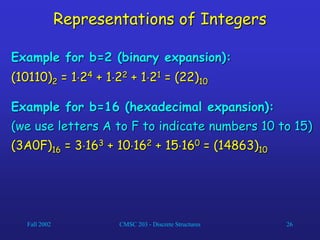 Fall 2002 CMSC 203 - Discrete Structures 26
Representations of Integers
Example for b=2 (binary expansion):
(10110)2 = 124 + 122 + 121 = (22)10
Example for b=16 (hexadecimal expansion):
(we use letters A to F to indicate numbers 10 to 15)
(3A0F)16 = 3163 + 10162 + 15160 = (14863)10
 