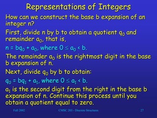 Fall 2002 CMSC 203 - Discrete Structures 27
Representations of Integers
How can we construct the base b expansion of an
integer n?
First, divide n by b to obtain a quotient q0 and
remainder a0, that is,
n = bq0 + a0, where 0  a0 < b.
The remainder a0 is the rightmost digit in the base
b expansion of n.
Next, divide q0 by b to obtain:
q0 = bq1 + a1, where 0  a1 < b.
a1 is the second digit from the right in the base b
expansion of n. Continue this process until you
obtain a quotient equal to zero.
 
