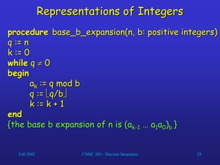 Fall 2002 CMSC 203 - Discrete Structures 29
Representations of Integers
procedure base_b_expansion(n, b: positive integers)
q := n
k := 0
while q  0
begin
ak := q mod b
q := q/b
k := k + 1
end
{the base b expansion of n is (ak-1 … a1a0)b }
 
