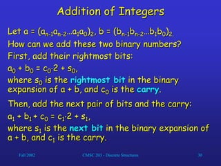 Fall 2002 CMSC 203 - Discrete Structures 30
Addition of Integers
Let a = (an-1an-2…a1a0)2, b = (bn-1bn-2…b1b0)2.
How can we add these two binary numbers?
First, add their rightmost bits:
a0 + b0 = c02 + s0,
where s0 is the rightmost bit in the binary
expansion of a + b, and c0 is the carry.
Then, add the next pair of bits and the carry:
a1 + b1 + c0 = c12 + s1,
where s1 is the next bit in the binary expansion of
a + b, and c1 is the carry.
 