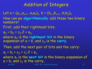 Fall 2002 CMSC 203 - Discrete Structures 34
Addition of Integers
Let a = (an-1an-2…a1a0)2, b = (bn-1bn-2…b1b0)2.
How can we algorithmically add these two binary
numbers?
First, add their rightmost bits:
a0 + b0 = c02 + s0,
where s0 is the rightmost bit in the binary
expansion of a + b, and c0 is the carry.
Then, add the next pair of bits and the carry:
a1 + b1 + c0 = c12 + s1,
where s1 is the next bit in the binary expansion of
a + b, and c1 is the carry.
 