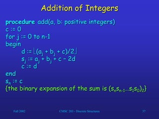 Fall 2002 CMSC 203 - Discrete Structures 37
Addition of Integers
procedure add(a, b: positive integers)
c := 0
for j := 0 to n-1
begin
d := (aj + bj + c)/2
sj := aj + bj + c – 2d
c := d
end
sn := c
{the binary expansion of the sum is (snsn-1…s1s0)2}
 