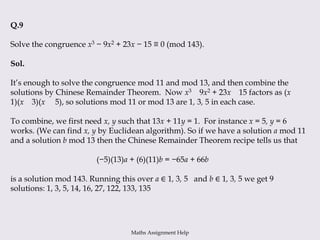 Q.9
Solve the congruence x3 − 9x2 + 23x − 15 ≡ 0 (mod 143).
Sol.
It’s enough to solve the congruence mod 11 and mod 13, and then combine the
solutions by Chinese Remainder Theorem. Now x3 9x2 + 23x 15 factors as (x
1)(x 3)(x 5), so solutions mod 11 or mod 13 are 1, 3, 5 in each case.
To combine, we first need x, y such that 13x + 11y = 1. For instance x = 5, y = 6
works. (We can find x, y by Euclidean algorithm). So if we have a solution a mod 11
and a solution b mod 13 then the Chinese Remainder Theorem recipe tells us that
(−5)(13)a + (6)(11)b = −65a + 66b
is a solution mod 143. Running this over a ∈ 1, 3, 5 and b ∈ 1, 3, 5 we get 9
solutions: 1, 3, 5, 14, 16, 27, 122, 133, 135
Maths Assignment Help
 
