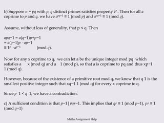 b) Suppose n = pq with p, q distinct primes satisfies property P . Then for all a
coprime to p and q, we have apq−1 ≡ 1 (mod p) and apq−1 ≡ 1 (mod q).
Assume, without loss of generality, that p < q. Then
apq−1 = a(q−1)p+p−1
= a(q−1)p · ap−1
≡ 1p · ap−1 (mod q).
Now for any x coprime to q, we can let a be the unique integer mod pq which
satisfies a x (mod q) and a 1 (mod p), so that a is coprime to pq and thus xp−1
1 (mod q).
However, because of the existence of a primitive root mod q, we know that q 1 is the
smallest positive integer such that xq−1 1 (mod q) for every x coprime to q.
Since p 1 < q 1, we have a contradiction.
c) A sufficient condition is that p−1|pqr−1. This implies that qr ≡ 1 (mod p−1), pr ≡ 1
(mod q−1)
Maths Assignment Help
 