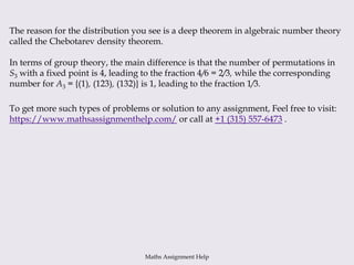 The reason for the distribution you see is a deep theorem in algebraic number theory
called the Chebotarev density theorem.
In terms of group theory, the main difference is that the number of permutations in
S3 with a fixed point is 4, leading to the fraction 4/6 = 2/3, while the corresponding
number for A3 = {(1), (123), (132)} is 1, leading to the fraction 1/3.
To get more such types of problems or solution to any assignment, Feel free to visit:
https://www.mathsassignmenthelp.com/ or call at +1 (315) 557-6473 .
Maths Assignment Help
 