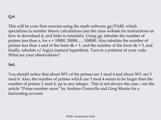 Q.6
This will be your first exercise using the math software gp/PARI, which
specializes in number theory calculations (see the class website for instructions on
how to download it, and links to tutorials). Using gp, tabulate the number of
primes less than x, for x = 10000, 20000,... , 100000. Also tabulate the number of
primes less than x and of the form 4k + 1, and the number of the form 4k + 3, and
finally, tabulate x/ log(x) (natural logarithm). Turn in a printout of your code.
What are your observations?
Sol.
You should notice that about 50% of the primes are 1 mod 4 and about 50% are 3
mod 4. Also, the number of primes which are 3 mod 4 seems to be larger than the
number of primes 1 mod 4, up to any integer. This is not always the case—see the
article “Prime number races” by Andrew Gronville and Greg Martin for a
fascinating account.
Maths Assignment Help
 