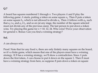 Q.7
A board has squares numbered 1 through n. Two players A and B play the
following game: A starts, putting a token on some square a1. Then B puts a token
on some square b1, which is not allowed to divide a1. Then A follows with a2, such
that a2 t a1 and a2 t b1, and so on (at any stage, the number of the square selected
must not divide any of the previous ones). The last person to put down a token
wins. Try playing this game for n = 10, 12, 24. Who wins? Prove your observation
for general n. Bonus: Can you find a winning strategy?
Sol.
A can always win.
Proof: Note that for any fixed n, there are only finitely many squares on the board,
so it’s a finite game, which means that one of the players must have a winning
strategy. If B has a winning strategy, we’ll show a contradiction. Since A puts
down the first token, A can choose to put it down on the square 1. Then B must
have a winning strategy from here, so suppose B puts down a token on square
Maths Assignment Help
 