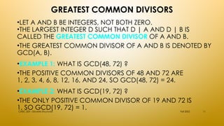 GREATEST COMMON DIVISORS
•LET A AND B BE INTEGERS, NOT BOTH ZERO.
•THE LARGEST INTEGER D SUCH THAT D | A AND D | B IS
CALLED THE GREATEST COMMON DIVISOR OF A AND B.
•THE GREATEST COMMON DIVISOR OF A AND B IS DENOTED BY
GCD(A, B).
•EXAMPLE 1: WHAT IS GCD(48, 72) ?
•THE POSITIVE COMMON DIVISORS OF 48 AND 72 ARE
1, 2, 3, 4, 6, 8, 12, 16, AND 24, SO GCD(48, 72) = 24.
•EXAMPLE 2: WHAT IS GCD(19, 72) ?
•THE ONLY POSITIVE COMMON DIVISOR OF 19 AND 72 IS
1, SO GCD(19, 72) = 1. Fall 2002
CMSC 203 - Discrete Structures 11
 