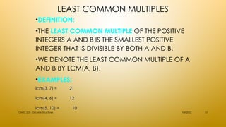 LEAST COMMON MULTIPLES
•DEFINITION:
•THE LEAST COMMON MULTIPLE OF THE POSITIVE
INTEGERS A AND B IS THE SMALLEST POSITIVE
INTEGER THAT IS DIVISIBLE BY BOTH A AND B.
•WE DENOTE THE LEAST COMMON MULTIPLE OF A
AND B BY LCM(A, B).
•EXAMPLES:
Fall 2002
CMSC 203 - Discrete Structures 15
lcm(3, 7) =
lcm(3, 7) = 21
21
lcm(4, 6) =
lcm(4, 6) = 12
12
lcm(5, 10) =
lcm(5, 10) = 10
10
 