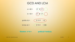 GCD AND LCM
Fall 2002
CMSC 203 - Discrete Structures 17
a = 60 =
a = 60 = 2
22
2
3
31
1
5
51
1
b = 54 =
b = 54 = 2
21
1
3
33
3
5
50
0
lcm(a, b) =
lcm(a, b) = 2
22
2
3
33
3
5
51
1
= 540
= 540
gcd(a, b) =
gcd(a, b) = 2
21
1
3
31
1
5
50
0
= 6
= 6
Theorem: a b =

Theorem: a b =
 gcd(a,b) lcm(a,b)

gcd(a,b) lcm(a,b)

 