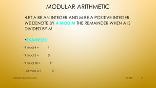 MODULAR ARITHMETIC
•LET A BE AN INTEGER AND M BE A POSITIVE INTEGER.
WE DENOTE BY A MOD M THE REMAINDER WHEN A IS
DIVIDED BY M.
•EXAMPLES:
Fall 2002
CMSC 203 - Discrete Structures 18
9 mod 4 =
9 mod 4 = 1
1
9 mod 3 =
9 mod 3 = 0
0
9 mod 10 =
9 mod 10 = 9
9
-13 mod 4 =
-13 mod 4 = 3
3
 