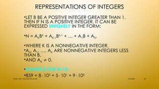 REPRESENTATIONS OF INTEGERS
•LET B BE A POSITIVE INTEGER GREATER THAN 1.
THEN IF N IS A POSITIVE INTEGER, IT CAN BE
EXPRESSED UNIQUELY IN THE FORM:
•N = AKBK
+ AK-1BK-1
+ … + A1B + A0,
•WHERE K IS A NONNEGATIVE INTEGER,
•A0, A1, …, AK ARE NONNEGATIVE INTEGERS LESS
THAN B,
•AND AK  0.
•EXAMPLE FOR B=10:
•859 = 8102
+ 5101
+ 9100
Fall 2002
CMSC 203 - Discrete Structures 25
 