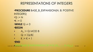 REPRESENTATIONS OF INTEGERS
•PROCEDURE BASE_B_EXPANSION(N, B: POSITIVE
INTEGERS)
•Q := N
•K := 0
•WHILE Q  0
•BEGIN
• AK := Q MOD B
• Q := Q/B
• K := K + 1
•END
•{THE BASE B EXPANSION OF N IS (AK-1 … A1A0)B } Fall 2002
CMSC 203 - Discrete Structures 29
 