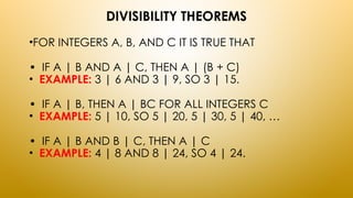 DIVISIBILITY THEOREMS
•FOR INTEGERS A, B, AND C IT IS TRUE THAT
• IF A | B AND A | C, THEN A | (B + C)
• EXAMPLE: 3 | 6 AND 3 | 9, SO 3 | 15.
• IF A | B, THEN A | BC FOR ALL INTEGERS C
• EXAMPLE: 5 | 10, SO 5 | 20, 5 | 30, 5 | 40, …
• IF A | B AND B | C, THEN A | C
• EXAMPLE: 4 | 8 AND 8 | 24, SO 4 | 24.
 