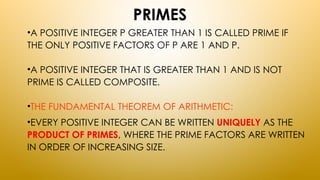PRIMES
•A POSITIVE INTEGER P GREATER THAN 1 IS CALLED PRIME IF
THE ONLY POSITIVE FACTORS OF P ARE 1 AND P.
•A POSITIVE INTEGER THAT IS GREATER THAN 1 AND IS NOT
PRIME IS CALLED COMPOSITE.
•THE FUNDAMENTAL THEOREM OF ARITHMETIC:
•EVERY POSITIVE INTEGER CAN BE WRITTEN UNIQUELY AS THE
PRODUCT OF PRIMES, WHERE THE PRIME FACTORS ARE WRITTEN
IN ORDER OF INCREASING SIZE.
 