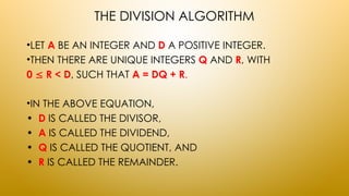 THE DIVISION ALGORITHM
•LET A BE AN INTEGER AND D A POSITIVE INTEGER.
•THEN THERE ARE UNIQUE INTEGERS Q AND R, WITH
0  R < D, SUCH THAT A = DQ + R.
•IN THE ABOVE EQUATION,
• D IS CALLED THE DIVISOR,
• A IS CALLED THE DIVIDEND,
• Q IS CALLED THE QUOTIENT, AND
• R IS CALLED THE REMAINDER.
 