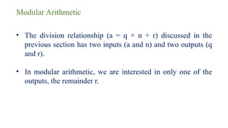 Modular Arithmetic
• The division relationship (a = q × n + r) discussed in the
previous section has two inputs (a and n) and two outputs (q
and r).
• In modular arithmetic, we are interested in only one of the
outputs, the remainder r.
 
