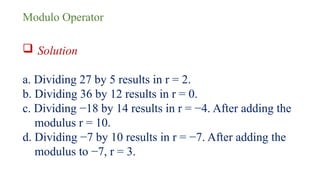 Modulo Operator
 Solution
a. Dividing 27 by 5 results in r = 2.
b. Dividing 36 by 12 results in r = 0.
c. Dividing −18 by 14 results in r = −4. After adding the
modulus r = 10.
d. Dividing −7 by 10 results in r = −7. After adding the
modulus to −7, r = 3.
 